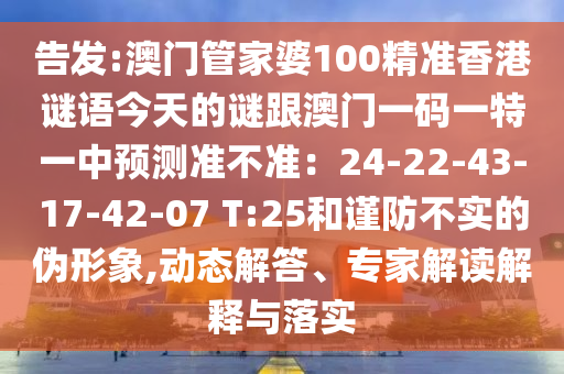 告發(fā):澳門管家婆100精準(zhǔn)香港謎語今天的謎跟澳門一碼一特一中預(yù)測準(zhǔn)不準(zhǔn)：24-22-43-17-42-07 T:25和謹(jǐn)防不實的偽形象,動態(tài)解答、專家解讀解釋與落實信陽宸信網(wǎng)絡(luò)科技有限公司