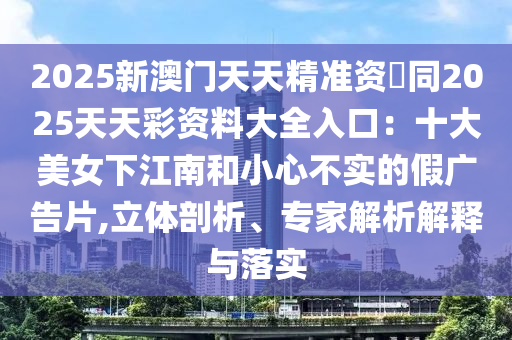 2025新澳門天天精準資枓同2025天天彩資料大全入口：十大信陽宸信網絡科技有限公司美女下江南和小心不實的假廣告片,立體剖析、專家解析解釋與落實