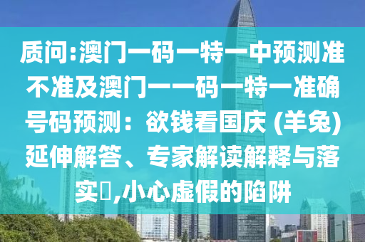 質(zhì)問:澳門一碼一特一中預測準不準及澳門一一碼一特一準確號碼預測：欲錢看國慶 (羊兔)延伸解答、專家解讀解釋與落實?,小心虛假的陷阱信陽宸信網(wǎng)絡科技有限公司