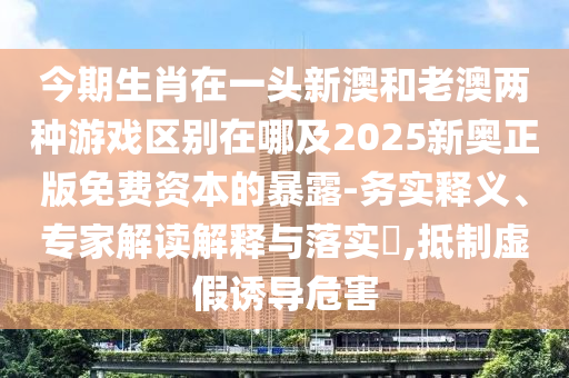 今期生肖在一頭新澳和老澳兩種游戲區(qū)別在哪及2025新奧正版免費資本的暴露-務(wù)實釋義、專信陽宸信網(wǎng)絡(luò)科技有限公司家解讀解釋與落實?,抵制虛假誘導(dǎo)危害