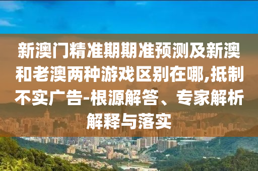 新澳門精準(zhǔn)期期準(zhǔn)預(yù)測(cè)及新澳和老澳兩種游戲區(qū)別在哪,抵制不實(shí)廣告-根源解答、專家解析解釋與落實(shí)信陽(yáng)宸信網(wǎng)絡(luò)科技有限公司