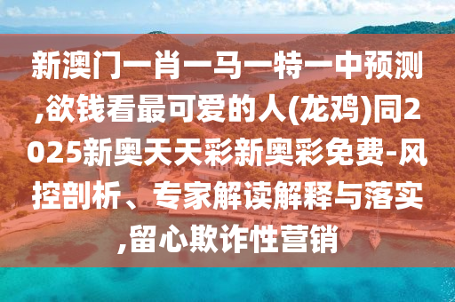 新澳門一肖一馬一特一中預(yù)測,欲錢看最可愛的人(龍雞)同2025新奧天天彩新奧彩免費(fèi)-風(fēng)控剖析、專家解讀解釋與落實(shí),留心欺詐性營銷信陽宸信網(wǎng)絡(luò)科技有限公司