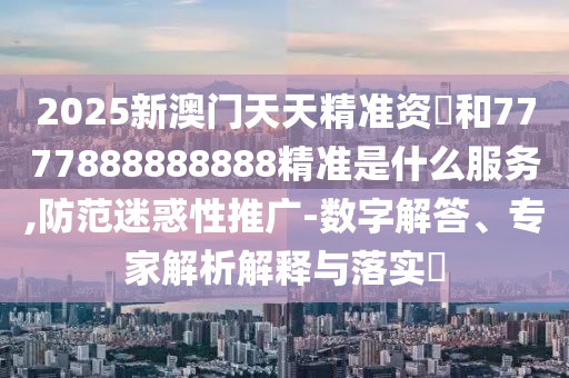 2025新澳門天天精準(zhǔn)資枓和7777888888888精準(zhǔn)是什么服務(wù),防范迷惑性推廣信陽宸信網(wǎng)絡(luò)科技有限公司-數(shù)字解答、專家解析解釋與落實(shí)?