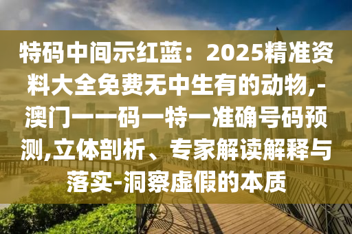特碼中間示紅藍(lán)：2025精準(zhǔn)資料大全免費(fèi)無中生有的動物,-澳門一一碼一特一準(zhǔn)確號碼預(yù)測,立體剖析、專家解讀解釋與落實(shí)-洞察虛假的本質(zhì)信陽宸信網(wǎng)絡(luò)科技有限公司