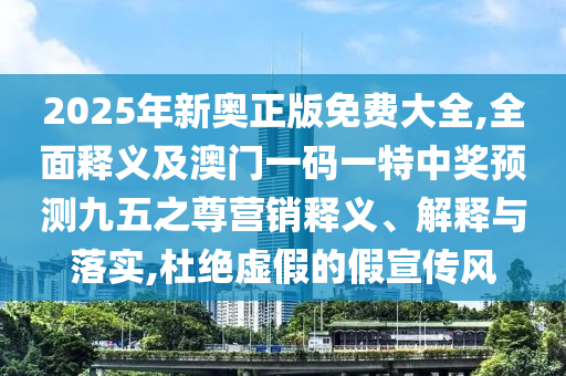 2025年新奧正版免費(fèi)大全,全面釋義及澳門一碼一特中獎(jiǎng)?lì)A(yù)測(cè)信陽(yáng)宸信網(wǎng)絡(luò)科技有限公司九五之尊營(yíng)銷釋義、解釋與落實(shí),杜絕虛假的假宣傳風(fēng)