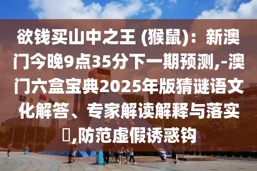 欲錢買山中之王 (猴鼠)：新澳門今晚9點35分下一期預測,-澳門六盒寶典2025年版猜謎語文化解答、專家解讀解釋與落實?,防范虛假誘惑鉤信陽宸信網(wǎng)絡科技有限公司