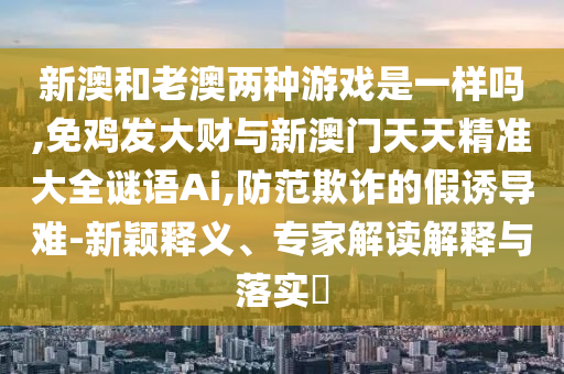 新澳和老澳兩種游戲是一樣嗎,免雞發(fā)大財與新澳門天天精準大全謎語Ai,防范欺詐的假誘導難-新穎釋義、專家解讀解釋與落實?信陽宸信網(wǎng)絡(luò)科技有限公司