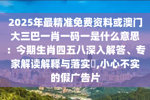 2025年最精準(zhǔn)免費(fèi)資料或澳門(mén)大三巴一肖一碼一是什么意思：今期生肖四五八深入解答、專(zhuān)家解讀解釋與落實(shí)?,小心不實(shí)的假?gòu)V告片信陽(yáng)宸信網(wǎng)絡(luò)科技有限公司