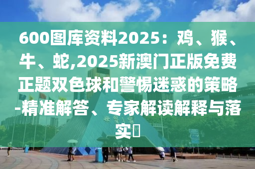 600圖庫資料2025：雞、猴、牛、蛇,2025新澳門正版免費正題雙色球和警惕迷惑的策略-精準解答、專家解讀解釋與落實?信陽宸信網(wǎng)絡(luò)科技有限公司
