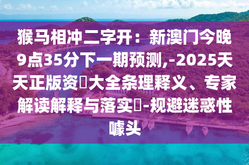 猴馬相沖二字開：新澳門今晚9點(diǎn)35分下一期預(yù)測(cè),-2025天天正版資枓大全條理釋義、專家解讀解釋與落實(shí)?-規(guī)避迷惑性噱頭信陽(yáng)宸信網(wǎng)絡(luò)科技有限公司