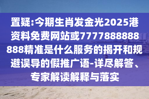置疑:今期生肖發(fā)金光2025港資料免費網(wǎng)站或77778888信陽宸信網(wǎng)絡(luò)科技有限公司88888精準是什么服務(wù)的揭開和規(guī)避誤導(dǎo)的假推廣語-詳盡解答、專家解讀解釋與落實