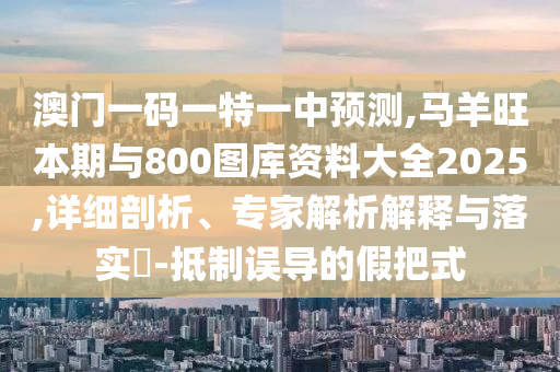 澳門一碼一特一中預測,馬羊旺本期與800圖庫資料大全2025,詳細剖析、專家解析解釋與落實?-抵制誤導的假把式信陽宸信網(wǎng)絡科技有限公司