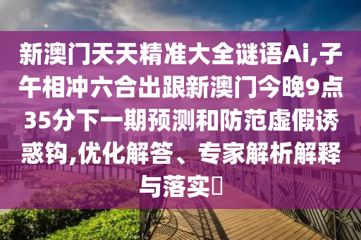新澳門天天精準大全謎語Ai,子午相沖六合出跟新澳門今晚9點35分下一期預測和防范虛假誘惑鉤,優(yōu)化解答、專家解析解釋與落實?信陽宸信網絡科技有限公司