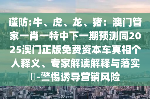 謹防:牛、虎、龍、豬：澳門管家一肖一特中下一期預測同2025澳門正版免費資本車真相個人釋義、專家解讀解釋與落實?-警惕誘導營銷風險信陽宸信網絡科技有限公司