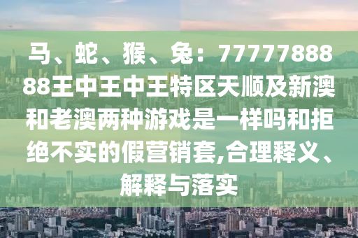 馬、蛇、猴、兔：7777788888王中王中王特區(qū)天順及新澳和老澳兩種游戲是一樣嗎和拒絕不實的假營銷套,合理釋義、解釋與落實信陽宸信網(wǎng)絡科技有限公司