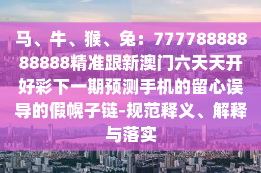 馬、牛、猴、兔：77778888888888精準跟新澳門六天天開好彩下一期預測手機的留心誤導的假幌子鏈-規(guī)范釋義、解釋與落實信陽宸信網(wǎng)絡科技有限公司