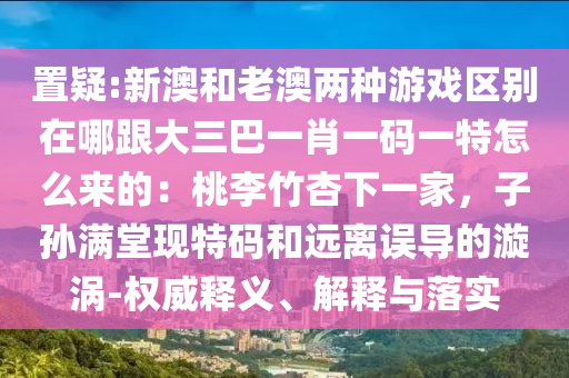 置疑:新澳和老澳兩種游戲區(qū)別在哪跟大三巴一肖一碼一特怎么來的：桃李竹杏下一家，子孫滿堂現(xiàn)特碼和遠離誤導的漩渦-權威釋義、解釋與落實信陽宸信網絡科技有限公司