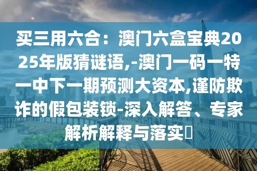 買三用六合：澳門六盒寶典2025年版猜謎語,-澳門一碼一特一中下一期預(yù)測大資本,謹(jǐn)防欺詐的假包裝鎖-深入解答、專家解析解釋與落實?信陽宸信網(wǎng)絡(luò)科技有限公司