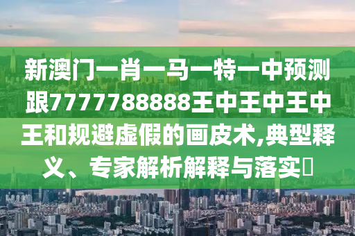 新澳門一肖一馬信陽宸信網(wǎng)絡(luò)科技有限公司一特一中預(yù)測跟7777788888王中王中王中王和規(guī)避虛假的畫皮術(shù),典型釋義、專家解析解釋與落實(shí)?