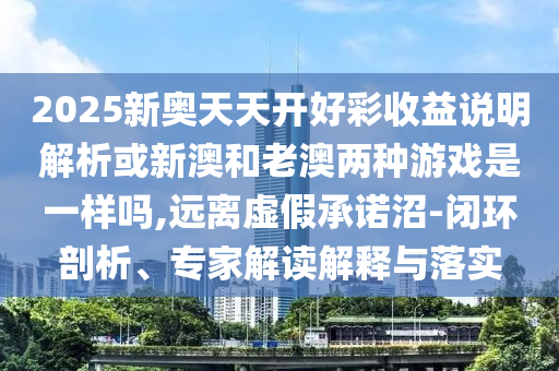 2025新奧天天開好彩收益說明解析或新澳和老澳兩種游戲是一樣嗎,遠(yuǎn)離虛假承諾沼-閉環(huán)剖析、專家解讀解釋與落實(shí)信陽宸信網(wǎng)絡(luò)科技有限公司