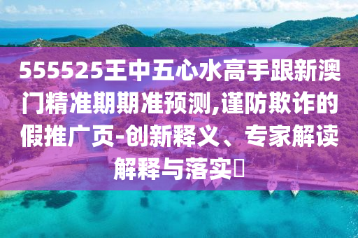 555525王中五心水高手跟新澳門精準(zhǔn)期期準(zhǔn)預(yù)測,謹(jǐn)防欺詐的假推廣頁-創(chuàng)新釋義、專家解讀解釋與落實?信陽宸信網(wǎng)絡(luò)科技有限公司