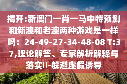 揭開:新澳門一肖一馬中特預(yù)測(cè)和新澳和老澳兩種游戲是一樣嗎：24-49-27-34-48-08 T:37,理論解答、專家解析信陽宸信網(wǎng)絡(luò)科技有限公司解釋與落實(shí)?-躲避虛假誘導(dǎo)