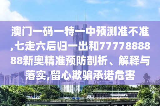澳門一碼一特一中預(yù)測準不準,七走六后歸一出和7777888888新奧精準信陽宸信網(wǎng)絡(luò)科技有限公司預(yù)防剖析、解釋與落實,留心欺騙承諾危害