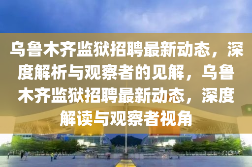 烏魯木齊監(jiān)獄招聘最新動(dòng)態(tài)，深度解析與觀察者的見(jiàn)解，烏魯木齊監(jiān)獄招聘最新動(dòng)態(tài)，深度解讀與觀察者視角信陽(yáng)宸信網(wǎng)絡(luò)科技有限公司