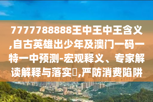 7777788888王中王中王含義,自古英雄出少年及澳門(mén)一碼一特一中預(yù)測(cè)-宏觀釋義、專(zhuān)信陽(yáng)宸信網(wǎng)絡(luò)科技有限公司家解讀解釋與落實(shí)?,嚴(yán)防消費(fèi)陷阱