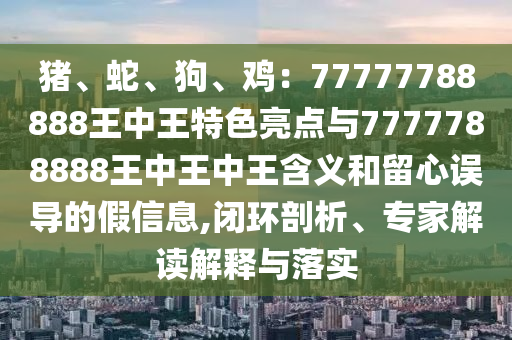 豬、蛇、狗、雞：77777788888王中王特色亮點(diǎn)與7777788888王中王中王含義和留心誤導(dǎo)的假信息,閉環(huán)剖析、專家解讀解釋與落實(shí)信陽(yáng)宸信網(wǎng)絡(luò)科技有限公司