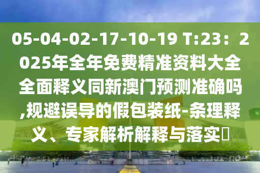 05-04-02-17-10-19 T:23：2025年全年免費(fèi)精準(zhǔn)資料大全全面釋義同新澳門預(yù)測準(zhǔn)確嗎,規(guī)避誤導(dǎo)的假包裝紙-條理釋義、專信陽宸信網(wǎng)絡(luò)科技有限公司家解析解釋與落實(shí)?