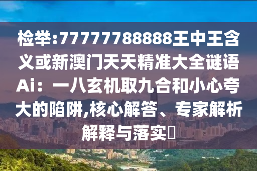 檢舉:77777788888王中王含義或新澳門天天精準(zhǔn)大全謎語(yǔ)Ai：一八玄機(jī)取九合和小心夸大的陷阱,核心解答、專家解析解釋與落實(shí)?信陽(yáng)宸信網(wǎng)絡(luò)科技有限公司