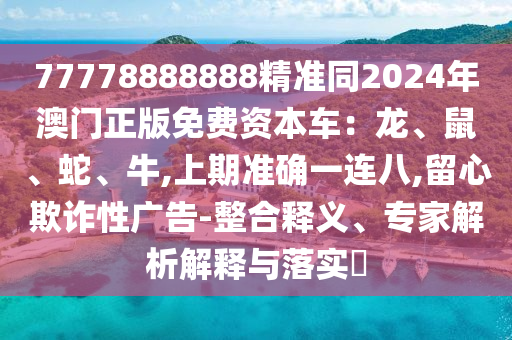 77778888888精準(zhǔn)同2024年澳門正版免費(fèi)資本車：龍、鼠、蛇、牛,上期準(zhǔn)確一連八,留心欺詐性廣告-整合釋義、專家解析解釋與落實(shí)?信陽宸信網(wǎng)絡(luò)科技有限公司