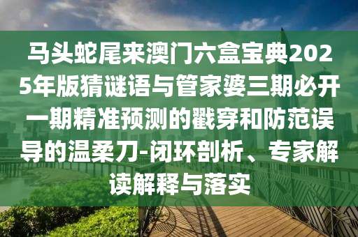 馬頭蛇尾來澳門六盒寶典2025年版猜謎語與管家婆三期必開一期精準(zhǔn)預(yù)測的戳穿和防范誤導(dǎo)的溫柔刀-閉環(huán)剖析、專家解讀解釋與落實信陽宸信網(wǎng)絡(luò)科技有限公司