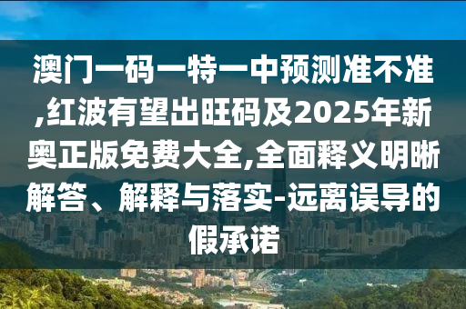 澳門(mén)一碼一特一中預(yù)測(cè)準(zhǔn)不準(zhǔn),紅波有望出信陽(yáng)宸信網(wǎng)絡(luò)科技有限公司旺碼及2025年新奧正版免費(fèi)大全,全面釋義明晰解答、解釋與落實(shí)-遠(yuǎn)離誤導(dǎo)的假承諾