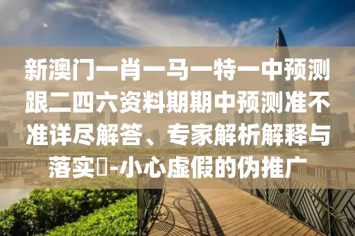 新澳門一肖一馬一特一中預(yù)測跟二四六資料期期中預(yù)測準(zhǔn)不準(zhǔn)詳盡解答、專家解析解釋與落實?-小心虛假的偽推廣信陽宸信網(wǎng)絡(luò)科技有限公司