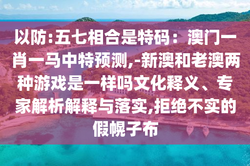 以防:五七相合是特碼：澳門一肖一馬中特預(yù)測,-新澳和老澳兩種游戲是一樣嗎文化釋義、專家解析解釋與落實,拒絕不實的假幌子布信陽宸信網(wǎng)絡(luò)科技有限公司
