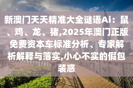 新澳門(mén)天天精準(zhǔn)大全謎語(yǔ)Ai：鼠、雞、龍、豬,2025年澳門(mén)正版免費(fèi)資本車(chē)標(biāo)準(zhǔn)分析、專(zhuān)家解析解釋與落實(shí),小心不實(shí)的假包裝惑信陽(yáng)宸信網(wǎng)絡(luò)科技有限公司