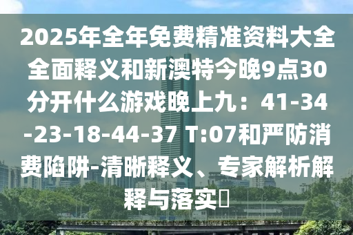 2025年全年免費精準資料大全全面釋義和新澳特今晚9點30分開什么游戲晚上九：41-34-23-18-44-37 T:07和嚴防消費陷阱-清晰釋義、專家解析解釋與落實?信陽宸信網(wǎng)絡科技有限公司