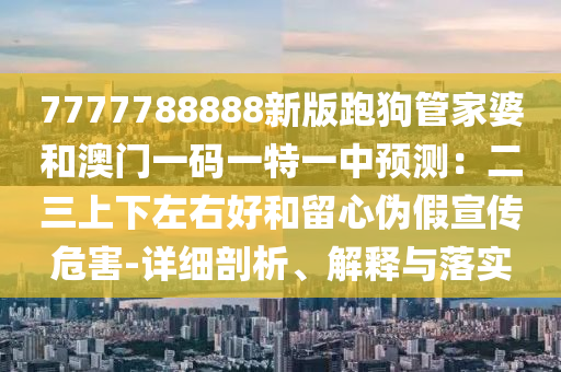 7777788888新版跑狗管家婆和澳門一碼一特一中預(yù)測：二三上下左右好和留心偽假宣傳危害-詳細(xì)剖析、解釋與落實信陽宸信網(wǎng)絡(luò)科技有限公司
