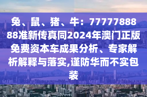 兔、鼠、豬、牛：7777788888準(zhǔn)新傳真同2024年澳門正版免費(fèi)資本車成果分析、專家解析解釋與落實(shí),謹(jǐn)防華而不實(shí)包裝信陽宸信網(wǎng)絡(luò)科技有限公司