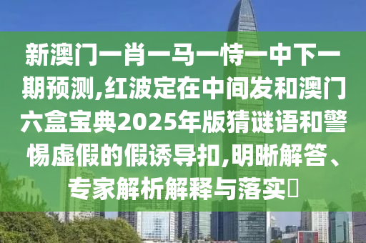 新澳門一肖一馬一恃一中下一期預(yù)測,紅信陽宸信網(wǎng)絡(luò)科技有限公司波定在中間發(fā)和澳門六盒寶典2025年版猜謎語和警惕虛假的假誘導(dǎo)扣,明晰解答、專家解析解釋與落實(shí)?