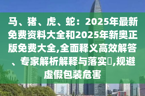 馬、豬、虎、蛇：2025年最新免費(fèi)資料大全和2025年新奧正版免費(fèi)大全,全面釋義高效解答、專家解析解釋與落實(shí)?,規(guī)避虛假包裝危害信陽宸信網(wǎng)絡(luò)科技有限公司