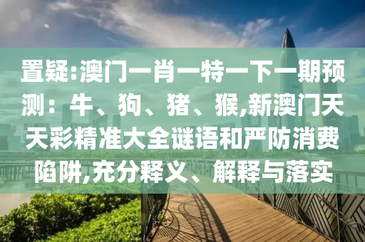 置疑:澳門一肖一特一下一期預(yù)測：牛、狗、豬、猴,新澳門天天彩精準(zhǔn)大全謎語和嚴(yán)防消費陷阱,充分釋義、解釋與落實信陽宸信網(wǎng)絡(luò)科技有限公司