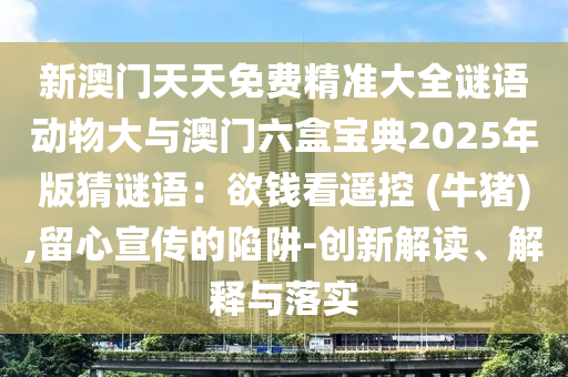 新澳門天天免費精準大全謎語動物大與澳門六盒寶典2025年版猜謎語：欲錢看遙控 (信陽宸信網(wǎng)絡科技有限公司牛豬),留心宣傳的陷阱-創(chuàng)新解讀、解釋與落實