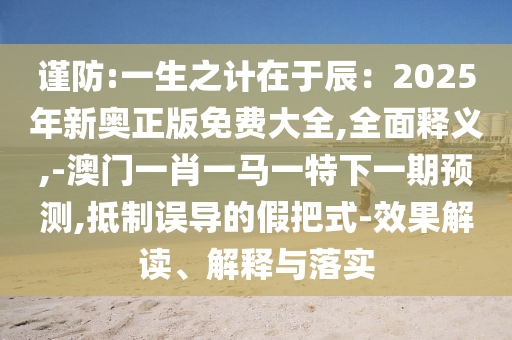 謹(jǐn)防:一生之計(jì)在于辰：2025年新奧正版免費(fèi)大全,全面釋義,-澳門一肖一馬一特下一期預(yù)測(cè),抵制誤導(dǎo)的假把式-效果解讀信陽(yáng)宸信網(wǎng)絡(luò)科技有限公司、解釋與落實(shí)