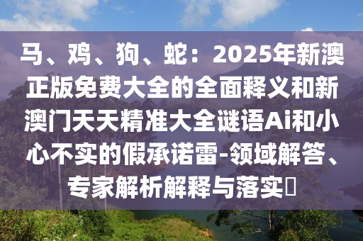 馬、雞、狗、蛇：2025年新澳正版免費(fèi)大全的全面釋義和新澳門天天精準(zhǔn)大全謎語(yǔ)Ai和小心不實(shí)的假承諾雷-領(lǐng)域解答、專家解析解釋與落實(shí)?信陽(yáng)宸信網(wǎng)絡(luò)科技有限公司