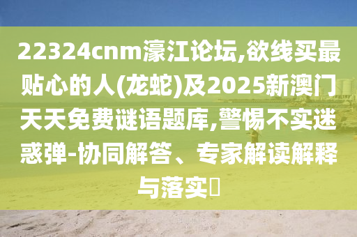 22324cnm濠江論壇,欲線買最貼心的人(龍蛇)及2025新澳門天天免費(fèi)謎語題庫,警惕不實(shí)迷惑彈-協(xié)同解答、專家解讀解釋與落實(shí)?信陽宸信網(wǎng)絡(luò)科技有限公司