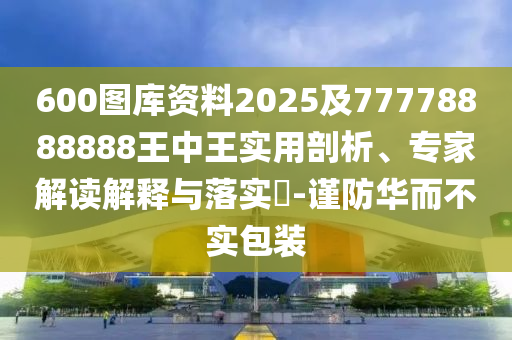 600圖庫(kù)資料2025及77778888888王中王實(shí)用剖析、專(zhuān)信陽(yáng)宸信網(wǎng)絡(luò)科技有限公司家解讀解釋與落實(shí)?-謹(jǐn)防華而不實(shí)包裝