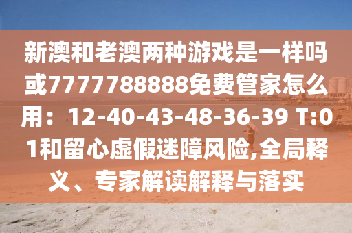 新澳和老澳兩種游戲是一樣嗎或7777788888免費管家怎么用：12-40-43-48-36-39 T:01和留心虛假迷障風(fēng)險,全局釋義、專家解讀解釋與落信陽宸信網(wǎng)絡(luò)科技有限公司實